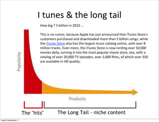 I	
  tunes	
  &	
  the	
  long	
  tail
                       How	
  big	
  ?	
  5	
  billion	
  in	
  2010	
  …

                       This	
  is	
  no	
  rumor,	
  because	
  Apple	
  has	
  just	
  announced	
  that	
  iTunes	
  Store's	
  
                       customers	
  purchased	
  and	
  downloaded	
  more	
  than	
  5	
  billion	
  songs,	
  while	
  
                       the	
  iTunes	
  Store	
  also	
  has	
  the	
  largest	
  music	
  catalog	
  online,	
  with	
  over	
  8	
  
                       million	
  tracks.	
  Even	
  more,	
  the	
  iTunes	
  Store	
  is	
  now	
  ren:ng	
  over	
  50,000	
  
                       movies	
  daily,	
  turning	
  it	
  into	
  the	
  most	
  popular	
  movie	
  store,	
  too,	
  with	
  a	
  
                       catalog	
  of	
  over	
  20,000	
  TV	
  episodes,	
  over	
  2,000	
  ﬁlms,	
  of	
  which	
  over	
  350	
  
                       are	
  available	
  in	
  HD	
  quality.




mardi 6 décembre 11
 