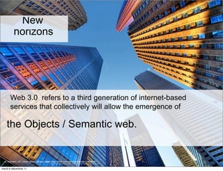 New
          horizons




       Web 3.0 refers to a third generation of internet-based
       services that collectively will allow the emergence of

    the Objects / Semantic web.


  cc licensed ( BY ) flickr photo by paul (dex): http://flickr.com/photos/dexxus/3146028811/

mardi 6 décembre 11
 