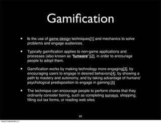 Gamiﬁcation
                      •   Is the use of game design techniques[1] and mechanics to solve
                          problems and engage audiences.

                      •   Typically gamiﬁcation applies to non-game applications and
                          processes (also known as "funware")[2], in order to encourage
                          people to adopt them.

                      •   Gamiﬁcation works by making technology more engaging[3], by
                          encouraging users to engage in desired behaviors[4], by showing a
                          path to mastery and autonomy, and by taking advantage of humans'
                          psychological predisposition to engage in gaming.[5]

                      •   The technique can encourage people to perform chores that they
                          ordinarily consider boring, such as completing surveys, shopping,
                          ﬁlling out tax forms, or reading web sites



                                                        60
mardi 6 décembre 11
 