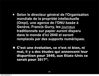 •   Selon le directeur général de l'Organisation
                          mondiale de la propriété intellectuelle
                          (Ompi), une agence de l'ONU basée à
                          Genève, Francis Gurry, les journaux
                          traditionnels sur papier auront disparu
                          dans le monde d'ici 2040 et seront
                          remplacés par des supports numériques.

                      • C'est une évolution, ce n'est ni bien, ni
                          mal, il y a des études qui annoncent leur
                          disparition pour 2040, aux Etats-Unis ce
                          serait pour 2017".


                                             84
mardi 6 décembre 11
 