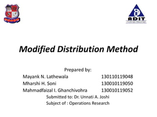 Modified Distribution Method
Prepared by:
Mayank N. Lathewala 130110119048
Mharshi H. Soni 130010119050
Mahmadfaizal I. Ghanchivohra 130010119052
Submitted to: Dr. Unnati A. Joshi
Subject of : Operations Research
 