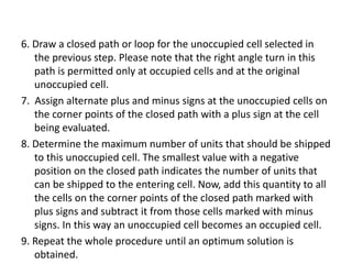 6. Draw a closed path or loop for the unoccupied cell selected in
the previous step. Please note that the right angle turn in this
path is permitted only at occupied cells and at the original
unoccupied cell.
7. Assign alternate plus and minus signs at the unoccupied cells on
the corner points of the closed path with a plus sign at the cell
being evaluated.
8. Determine the maximum number of units that should be shipped
to this unoccupied cell. The smallest value with a negative
position on the closed path indicates the number of units that
can be shipped to the entering cell. Now, add this quantity to all
the cells on the corner points of the closed path marked with
plus signs and subtract it from those cells marked with minus
signs. In this way an unoccupied cell becomes an occupied cell.
9. Repeat the whole procedure until an optimum solution is
obtained.
 