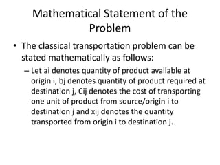 Mathematical Statement of the
Problem
• The classical transportation problem can be
stated mathematically as follows:
– Let ai denotes quantity of product available at
origin i, bj denotes quantity of product required at
destination j, Cij denotes the cost of transporting
one unit of product from source/origin i to
destination j and xij denotes the quantity
transported from origin i to destination j.
 