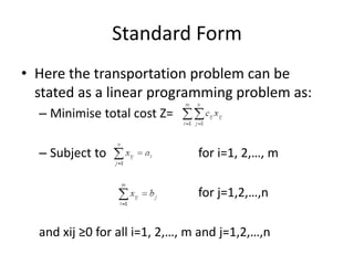 Standard Form
• Here the transportation problem can be
stated as a linear programming problem as:
– Minimise total cost Z=
– Subject to for i=1, 2,…, m
for j=1,2,…,n
and xij ≥0 for all i=1, 2,…, m and j=1,2,…,n
 
