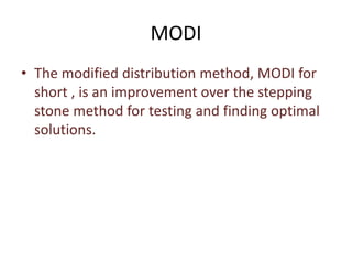 MODI
• The modified distribution method, MODI for
short , is an improvement over the stepping
stone method for testing and finding optimal
solutions.
 