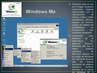  Diseñado para el uso
en el hogar, incorpora
numerosas mejoras
relacionadas con la
reproducción de
música, vídeo y redes
domésticas; además,
supone un enorme
avance en materia de
confiabilidad en
comparación con
versiones anteriores.
 Curiosidad para
fanáticos de la
informática: En
términos técnicos,
Windows Me fue el
último sistema
operativo de
Microsoft basado en
el código de Windows
95. Microsoft anunció
que los futuros
productos de sistema
operativo estarían
basados en el kernel
de Windows NT y
 