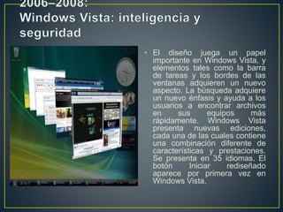 • El diseño juega un papel
importante en Windows Vista, y
elementos tales como la barra
de tareas y los bordes de las
ventanas adquieren un nuevo
aspecto. La búsqueda adquiere
un nuevo énfasis y ayuda a los
usuarios a encontrar archivos
en sus equipos más
rápidamente. Windows Vista
presenta nuevas ediciones,
cada una de las cuales contiene
una combinación diferente de
características y prestaciones.
Se presenta en 35 idiomas. El
botón Iniciar rediseñado
aparece por primera vez en
Windows Vista.
 