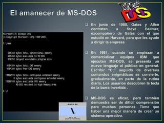  En junio de 1980, Gates y Allen
contratan a Steve Ballmer,
excompañero de Gates con el que
estudió en Harvard, para que les ayude
a dirigir la empresa
 En 1981, cuando se empiezan a
comercializar equipos IBM que
ejecutan MS-DOS, se presenta un
nuevo lenguaje al público en general.
Escribir “C:” seguido de diversos
comandos enigmáticos se convierte,
gradualmente, en parte de la rutina
diaria. Los usuarios descubren la tecla
de la barra invertida .
 MS-DOS es eficaz, pero también
demuestra ser de difícil comprensión
para muchas personas. Tiene que
haber una mejor manera de crear un
sistema operativo.
 