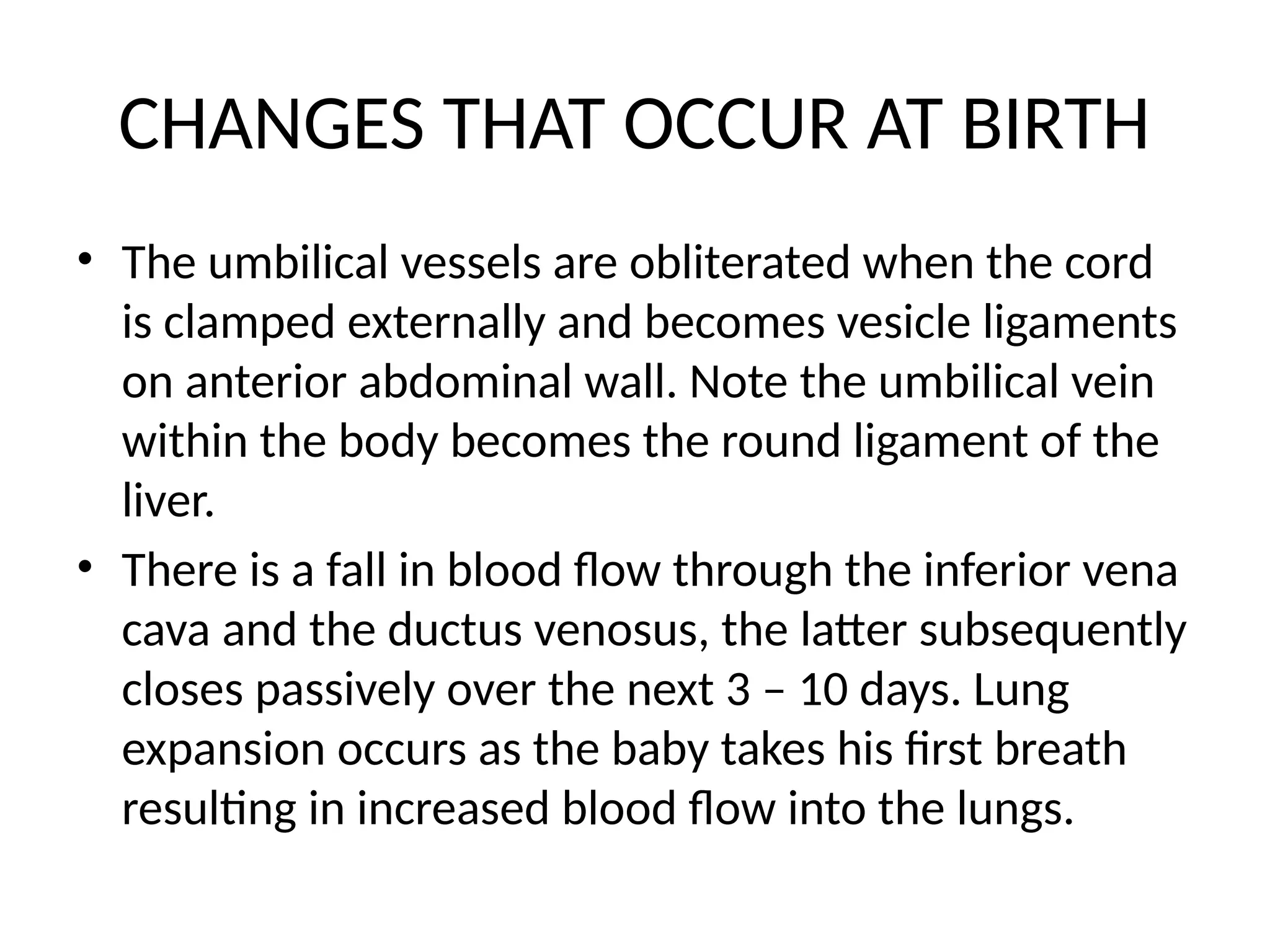 CHANGES THAT OCCUR AT BIRTH
• The umbilical vessels are obliterated when the cord
is clamped externally and becomes vesicle ligaments
on anterior abdominal wall. Note the umbilical vein
within the body becomes the round ligament of the
liver.
• There is a fall in blood flow through the inferior vena
cava and the ductus venosus, the latter subsequently
closes passively over the next 3 – 10 days. Lung
expansion occurs as the baby takes his first breath
resulting in increased blood flow into the lungs.
 