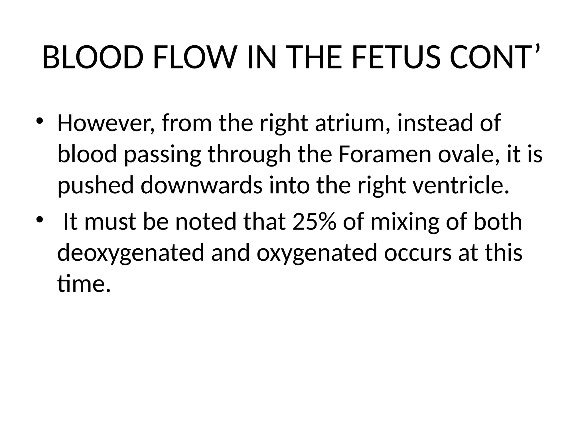 BLOOD FLOW IN THE FETUS CONT’
• However, from the right atrium, instead of
blood passing through the Foramen ovale, it is
pushed downwards into the right ventricle.
• It must be noted that 25% of mixing of both
deoxygenated and oxygenated occurs at this
time.
 