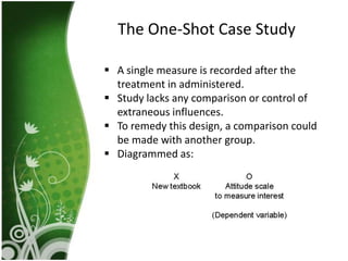 The One-Shot Case Study

 A single measure is recorded after the
  treatment in administered.
 Study lacks any comparison or control of
  extraneous influences.
 To remedy this design, a comparison could
  be made with another group.
 Diagrammed as:
 