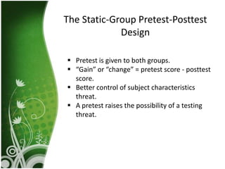 The Static-Group Pretest-Posttest
             Design

 Pretest is given to both groups.
 “Gain” or “change” = pretest score - posttest
  score.
 Better control of subject characteristics
  threat.
 A pretest raises the possibility of a testing
  threat.
 