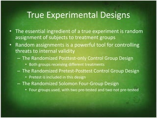 True Experimental Designs
• The essential ingredient of a true experiment is random
  assignment of subjects to treatment groups
• Random assignments is a powerful tool for controlling
  threats to internal validity
   – The Randomized Posttest-only Control Group Design
      • Both groups receiving different treatments
   – The Randomized Pretest-Posttest Control Group Design
      • Pretest is included in this design
   – The Randomized Solomon Four-Group Design
      • Four groups used, with two pre-tested and two not pre-tested
 