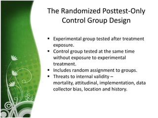 The Randomized Posttest-Only
    Control Group Design

 Experimental group tested after treatment
  exposure.
 Control group tested at the same time
  without exposure to experimental
  treatment.
 Includes random assignment to groups.
 Threats to internal validity –
  mortality, attitudinal, implementation, data
  collector bias, location and history.
 