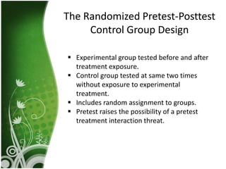 The Randomized Pretest-Posttest
     Control Group Design

 Experimental group tested before and after
  treatment exposure.
 Control group tested at same two times
  without exposure to experimental
  treatment.
 Includes random assignment to groups.
 Pretest raises the possibility of a pretest
  treatment interaction threat.
 