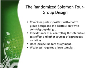 The Randomized Solomon Four-
        Group Design

 Combines pretest-posttest with control
  group design and the posttest-only with
  control group design.
 Provides means of controlling the interactive
  test effect and other sources of extraneous
  variation.
 Does include random assignment.
 Weakness: requires a large sample.
 