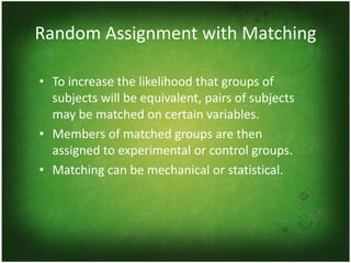 Random Assignment with Matching

• To increase the likelihood that groups of
  subjects will be equivalent, pairs of subjects
  may be matched on certain variables.
• Members of matched groups are then
  assigned to experimental or control groups.
• Matching can be mechanical or statistical.
 