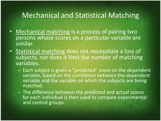 Mechanical and Statistical Matching
• Mechanical matching is a process of pairing two
  persons whose scores on a particular variable are
  similar.
• Statistical matching does not necessitate a loss of
  subjects, nor does it limit the number of matching
  variables.
   – Each subject is given a “predicted” score on the dependent
     variable, based on the correlation between the dependent
     variable and the variable on which the subjects are being
     matched.
   – The difference between the predicted and actual scores
     for each individual is then used to compare experimental
     and control groups.
 