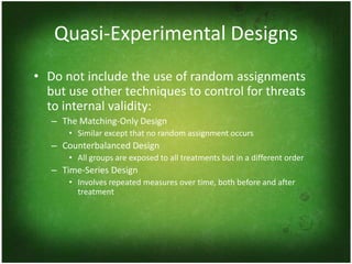 Quasi-Experimental Designs
• Do not include the use of random assignments
  but use other techniques to control for threats
  to internal validity:
   – The Matching-Only Design
       • Similar except that no random assignment occurs
   – Counterbalanced Design
       • All groups are exposed to all treatments but in a different order
   – Time-Series Design
       • Involves repeated measures over time, both before and after
         treatment
 
