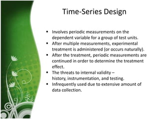 Time-Series Design

 Involves periodic measurements on the
  dependent variable for a group of test units.
 After multiple measurements, experimental
  treatment is administered (or occurs naturally).
 After the treatment, periodic measurements are
  continued in order to determine the treatment
  effect.
 The threats to internal validity –
  history, instrumentation, and testing.
 Infrequently used due to extensive amount of
  data collection.
 