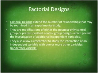 Factorial Designs
• Factorial Designs extend the number of relationships that may
  be examined in an experimental study.
• They are modifications of either the posttest-only control
  group or pretest-posttest control group designs which permit
  the investigation of additional independent variables.
• They also allow a researcher to study the interaction of an
  independent variable with one or more other variables
  (moderator variable).
 