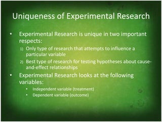 Uniqueness of Experimental Research
•    Experimental Research is unique in two important
     respects:
     1)   Only type of research that attempts to influence a
          particular variable
     2)   Best type of research for testing hypotheses about cause-
          and-effect relationships
•    Experimental Research looks at the following
     variables:
          •   Independent variable (treatment)
          •   Dependent variable (outcome)
 