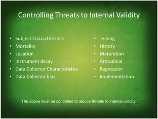 Controlling Threats to Internal Validity

•   Subject Characteristics                     •   Testing
•   Mortality                                   •   History
•   Location                                    •   Maturation
•   Instrument decay                            •   Attitudinal
•   Data Collector Characteristics              •   Regression
•   Data Collector bias                         •   Implementation



      The above must be controlled to reduce threats to internal validity
 