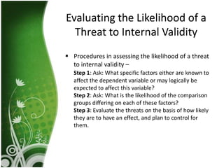 Evaluating the Likelihood of a
  Threat to Internal Validity
 Procedures in assessing the likelihood of a threat
  to internal validity –
   Step 1: Ask: What specific factors either are known to
   affect the dependent variable or may logically be
   expected to affect this variable?
   Step 2: Ask: What is the likelihood of the comparison
   groups differing on each of these factors?
   Step 3: Evaluate the threats on the basis of how likely
   they are to have an effect, and plan to control for
   them.
 