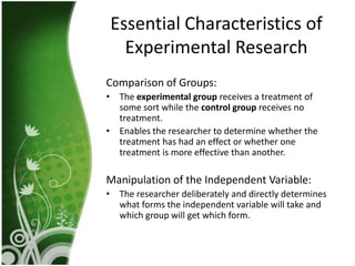 Essential Characteristics of
  Experimental Research
Comparison of Groups:
• The experimental group receives a treatment of
  some sort while the control group receives no
  treatment.
• Enables the researcher to determine whether the
  treatment has had an effect or whether one
  treatment is more effective than another.

Manipulation of the Independent Variable:
• The researcher deliberately and directly determines
  what forms the independent variable will take and
  which group will get which form.
 