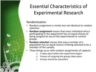 Essential Characteristics of
    Experimental Research
Randomization
• Random assignment is similar but not identical to random
  selection.
• Random assignment means that every individual who is
  participating in the experiment has an equal chance of
  being assigned to any of the experimental or control
  groups.
• Random selection means that every member of a
  population has an equal chance of being selected to be a
  member of the sample.
• Three things occur with random assignments of subjects:
        1)   It takes place before the experiment begins
        2)   Process of assigning the groups takes place
        3)   Groups should be equivalent
 