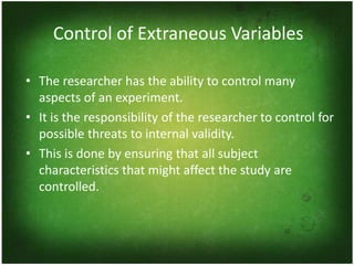 Control of Extraneous Variables

• The researcher has the ability to control many
  aspects of an experiment.
• It is the responsibility of the researcher to control for
  possible threats to internal validity.
• This is done by ensuring that all subject
  characteristics that might affect the study are
  controlled.
 