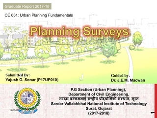 CE 631: Urban Planning Fundamentals
Graduate Report 2017-18
Submitted By:
Yajush G. Sonar (P17UP010)
Guided by:
Dr. J.E.M. Macwan
P.G Section (Urban Planning),
Department of Civil Engineering,
सरदार वल्लभभाई राष्ट्रीय प्रौद्योगिकी संस्थान, सूरत
Sardar Vallabhbhai National Institute of Technology
Surat, Gujarat
(2017-2018)
19-07-2018
1
 