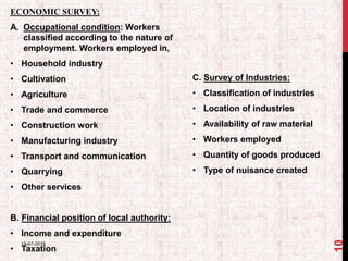ECONOMIC SURVEY:
A. Occupational condition: Workers
classified according to the nature of
employment. Workers employed in,
• Household industry
• Cultivation
• Agriculture
• Trade and commerce
• Construction work
• Manufacturing industry
• Transport and communication
• Quarrying
• Other services
B. Financial position of local authority:
• Income and expenditure
• Taxation
C. Survey of Industries:
• Classification of industries
• Location of industries
• Availability of raw material
• Workers employed
• Quantity of goods produced
• Type of nuisance created
19-07-2018
10
 