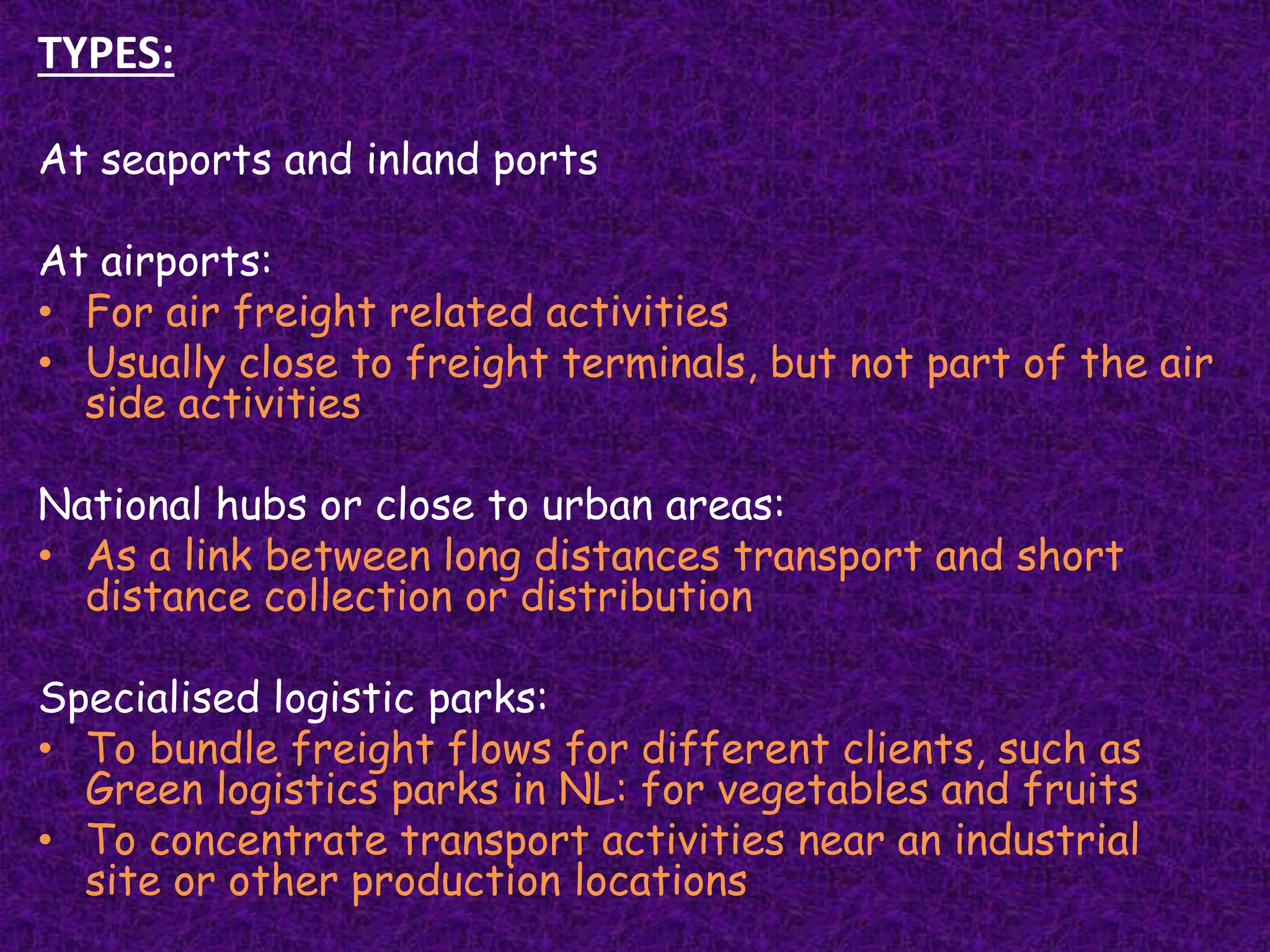 TYPES:
At seaports and inland ports
At airports:
• For air freight related activities
• Usually close to freight terminals, but not part of the air
side activities
National hubs or close to urban areas:
• As a link between long distances transport and short
distance collection or distribution
Specialised logistic parks:
• To bundle freight flows for different clients, such as
Green logistics parks in NL: for vegetables and fruits
• To concentrate transport activities near an industrial
site or other production locations
 