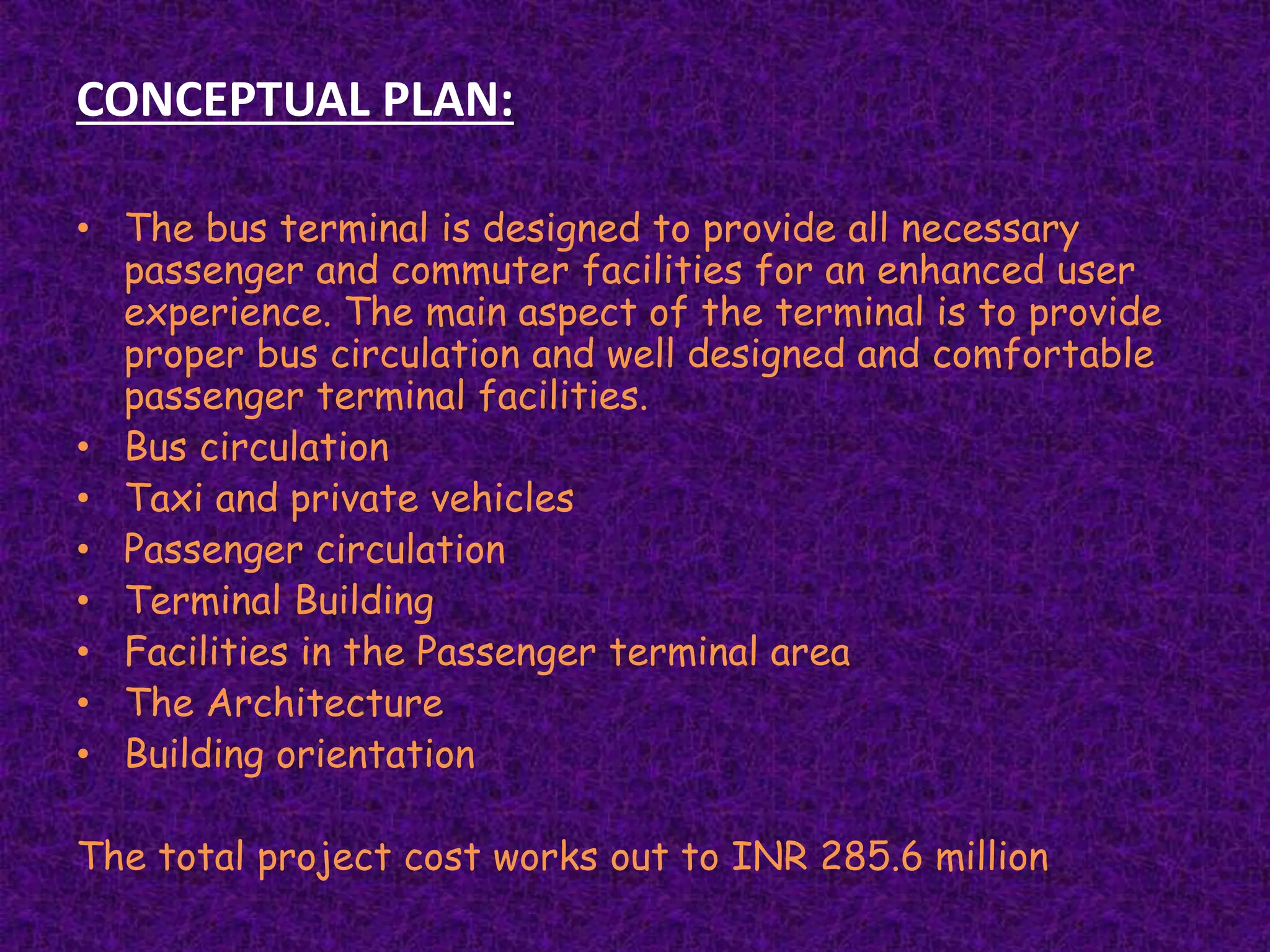 CONCEPTUAL PLAN:
• The bus terminal is designed to provide all necessary
passenger and commuter facilities for an enhanced user
experience. The main aspect of the terminal is to provide
proper bus circulation and well designed and comfortable
passenger terminal facilities.
• Bus circulation
• Taxi and private vehicles
• Passenger circulation
• Terminal Building
• Facilities in the Passenger terminal area
• The Architecture
• Building orientation
The total project cost works out to INR 285.6 million
 