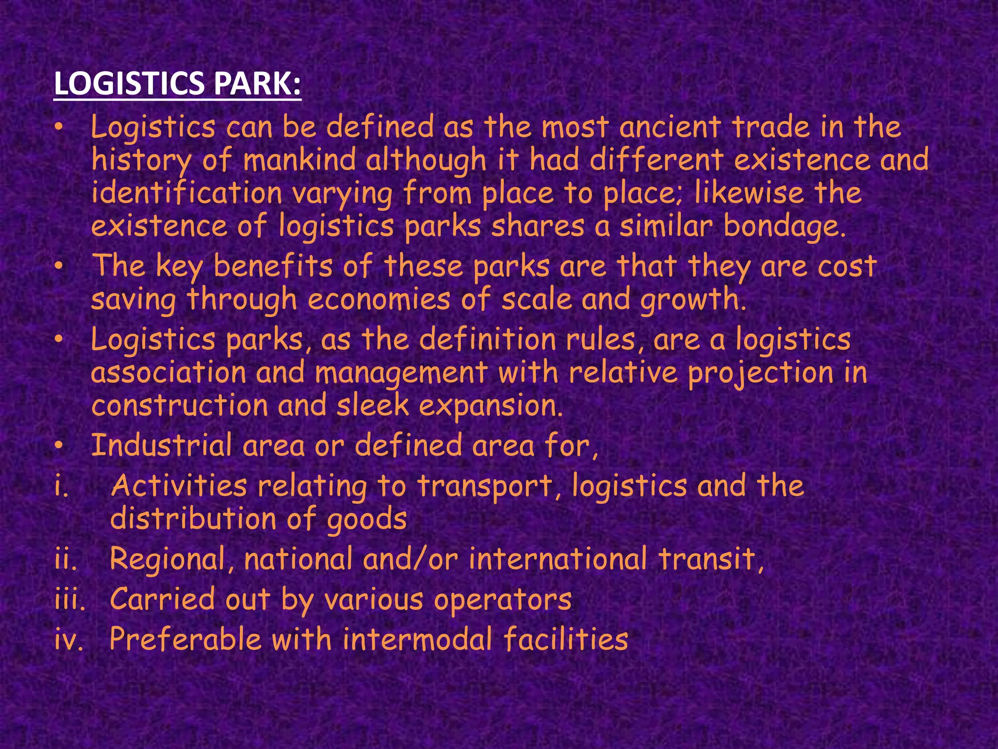 LOGISTICS PARK:
• Logistics can be defined as the most ancient trade in the
history of mankind although it had different existence and
identification varying from place to place; likewise the
existence of logistics parks shares a similar bondage.
• The key benefits of these parks are that they are cost
saving through economies of scale and growth.
• Logistics parks, as the definition rules, are a logistics
association and management with relative projection in
construction and sleek expansion.
• Industrial area or defined area for,
i. Activities relating to transport, logistics and the
distribution of goods
ii. Regional, national and/or international transit,
iii. Carried out by various operators
iv. Preferable with intermodal facilities
 