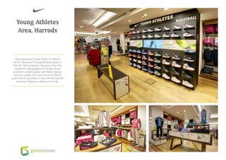 Young Athletes
    Area, Harrods



    Nike appointed Green Room to deliver
  its first dedicated Young Athletes space in
  the UK. Taking design inspiration from the
   classroom and playground, Green Room
 worked in collaboration with Nike’s design
   team to create a fun and colourful 70smq
space which launched in July with the brand’s
      exclusive Olympic collection for kids.
 