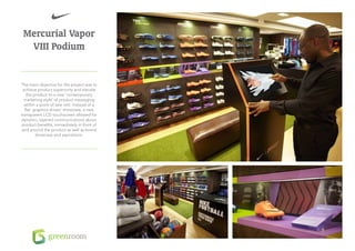 Mercurial Vapor
  VIII Podium


The main objective for the project was to
 achieve product superiority and elevate
   the product to a new ‘contemporary
  marketing style’ of product messaging
  within a point of sale unit. Instead of a
  flat ‘graphics driven’ showcase, a new
transparent LCD touchscreen allowed for
dynamic, layered communications about
product benefits, immediately in front of
and around the product as well as brand
         showcase and aspirations.
 