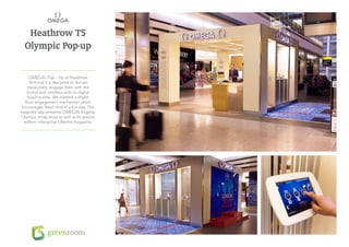 Heathrow T5
  Olympic Pop-up

     OMEGA’s Pop – Up at Heathrow
     Terminal 5 is designed to disrupt
    transumers, engage them with the
    brand and interface with its digital
    touch-points. We created a digital
  floor engagement mechanism which
encourages dwell time in a fun way. The
bespoke app presents OMEGA’s flagship
Olympic timepieces as well as its special
 edition interactive Lifetime magazine.
 