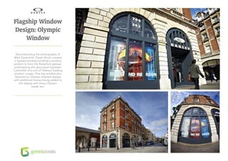 Flagship Window
Design: Olympic
    Window

  Deconstructing the photography of
Mark Cavendish, Green Room created
a layered window,including a product
podium to hero the Radarlock glasses,
emphasising the association between
Cavendish and one of Oakley’s leading
product ranges. One key window also
 featured an Olympic-themed display
with additional frames being added to
    the display with every Olympic
              medal win.
 