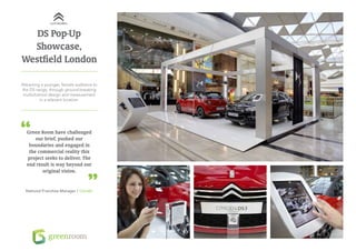 DS Pop-Up
  Showcase,
Westfield London

Attracting a younger, female audience to
the DS range, through ground-breaking
 multichannel design and measurement
          in a relevant location.




  Green Room have challenged
      our brief, pushed our
   boundaries and engaged in
   the commercial reality this
  project seeks to deliver. The
  end result is way beyond our
         original vision.


  National Franchise Manager / Citroën
 