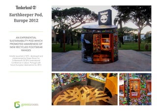 Earthkeeper Pod,
  Europe 2012


    An experiential
sustainability pod which
promoted awareness of
new recycled footwear
        ranges

Initially launched in NYC, developed and
     implemented by Green Room for
    Timberland’s SS 2012 International
   Conference in Lisbon, Portugal with
  future European destinations for 2012.
 
