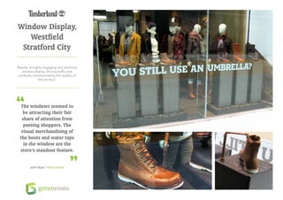 Window Display,
   Westfield
 Stratford City

Results: A highly engaging and technical
   window display, driving traffic and
 perfectly communicating the quality of
              the product.




 The windows seemed to
   be attracting their fair
  share of attention from
   passing shoppers. The
  visual merchandising of
 the boots and water taps
   in the window are the
 store’s standout feature.


        John Ryan / Retail Week
 
