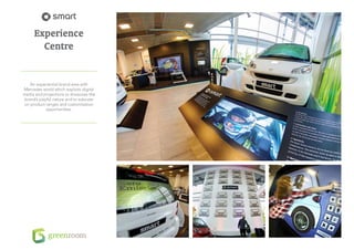 Experience
        Centre


    An experiential brand area with
Mercedes world which exploits digital
media and projections to showcase the
 brand’s playful nature and to educate
on product ranges and customisation
             opportunities.
 