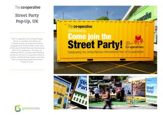 Street Party
      Pop-Up, UK


  The Co-operative has enlisted Green
     Room to develop and deliver an
  interactive pop-up experience which
 engages local communities in the spirit
of this year’s United Nations International
   Year of Co-operatives. The pop-up,
 developed from a customised shipping
container, will tour Co-operative stores in
London and South East regions and play
  host to street party-style events from
               Friday 22 June.
 