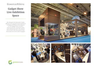 Gadget Show
  Live Exhibition
       Space

   We designed and delivered a highly
effective and impactful brand experience
   for Bowers & Wilkins at the entrance
      to The Gadget Show Live 2012,
    ensuring that the core brand values
   were represented within the physical
   environment, that the products were
 showcased and visitors were engaged.
 