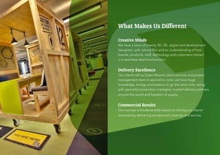 What Makes Us Different

Creative Minds
We have a team of twenty 3D, 2D, digital and development
designers, with natural flair and an understanding of how
brands, products, staff, technology and customers interact
in a seamless retail environment.


Delivery Excellence
Our clients tell us Green Room’s client services and project
management team is second to none. we have huge
knowledge, energy and passion to go the extra mile, along
with specialist production managers, trusted delivery partners
around the world and freedom of supply.


Commercial Results
Our success is fundamentally based on driving our clients’
revenues by delivering exceptional creativity and service.
 