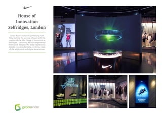 House of
    Innovation
Selfridges, London
  Green Room worked in partnership with
 Nike marking the summer of sport with the
creation of the Nike House of Innovation at
Selfridges - a stunning 300 sqm experiential
retail space designed for today’s style savvy,
digitally connected athlete combining state
 of the art physical and digital experiences.
 