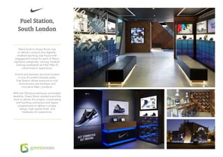 Fuel Station,
    South London

     Nike’s brief to Green Room was
    to deliver London’s first digitally-
   enabled sporting club house with
 engagement zones for each of Nike’s
signature categories; running, football,
  training, basketball and the Nike iD
       customisation experience.

 A bold and dramatic structure located
   in one of London’s busiest parks,
  Fuel Station allows everyone to trial
    revolutionary new footwear and
      innovative Nike+ products.

With the Olympics setting an unmovable
deadline, Green Room worked round the
clock to deliver this project, coordinating
   with building contractors and digital
    programmers to deliver a unique
      design, high-quality finish, and
        hardware-rich experience.
 