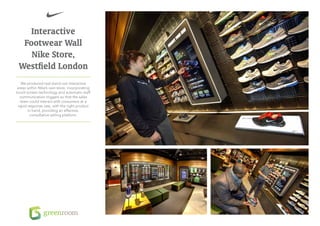 Interactive
  Footwear Wall
    Nike Store,
 Westfield London
   We produced real stand-out interactive
 areas within Nike’s own store, incorporating
touch-screen technology and automatic staff
  communication triggers so that the sales
   team could interact with consumers at a
 rapid response rate, with the right product
       in hand, providing an effective,
        consultative selling platform.
 